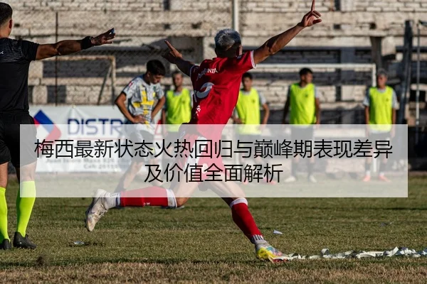 梅西最新状态火热回归与巅峰期表现差异及价值全面解析